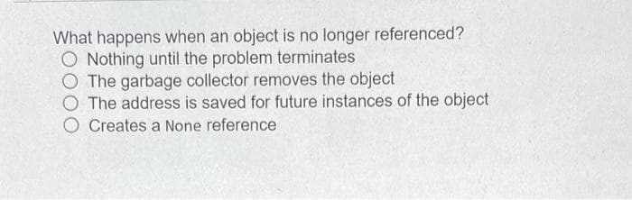 What happens when an object is no longer referenced?
O Nothing until the problem terminates
O The garbage collector removes the object
O The address is saved for future instances of the object
O Creates a None reference
