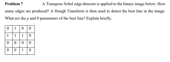 A Transpose Sobel edge detector is applied to the binary image below. How
Problem 7-
many edges are produced? A Hough Transform is then used to detect the best line in the image.
What are the p and 0 parameters of the best line? Explain briefly.
0 10 0
1
11 0
0 0 0 0
0 01 0
