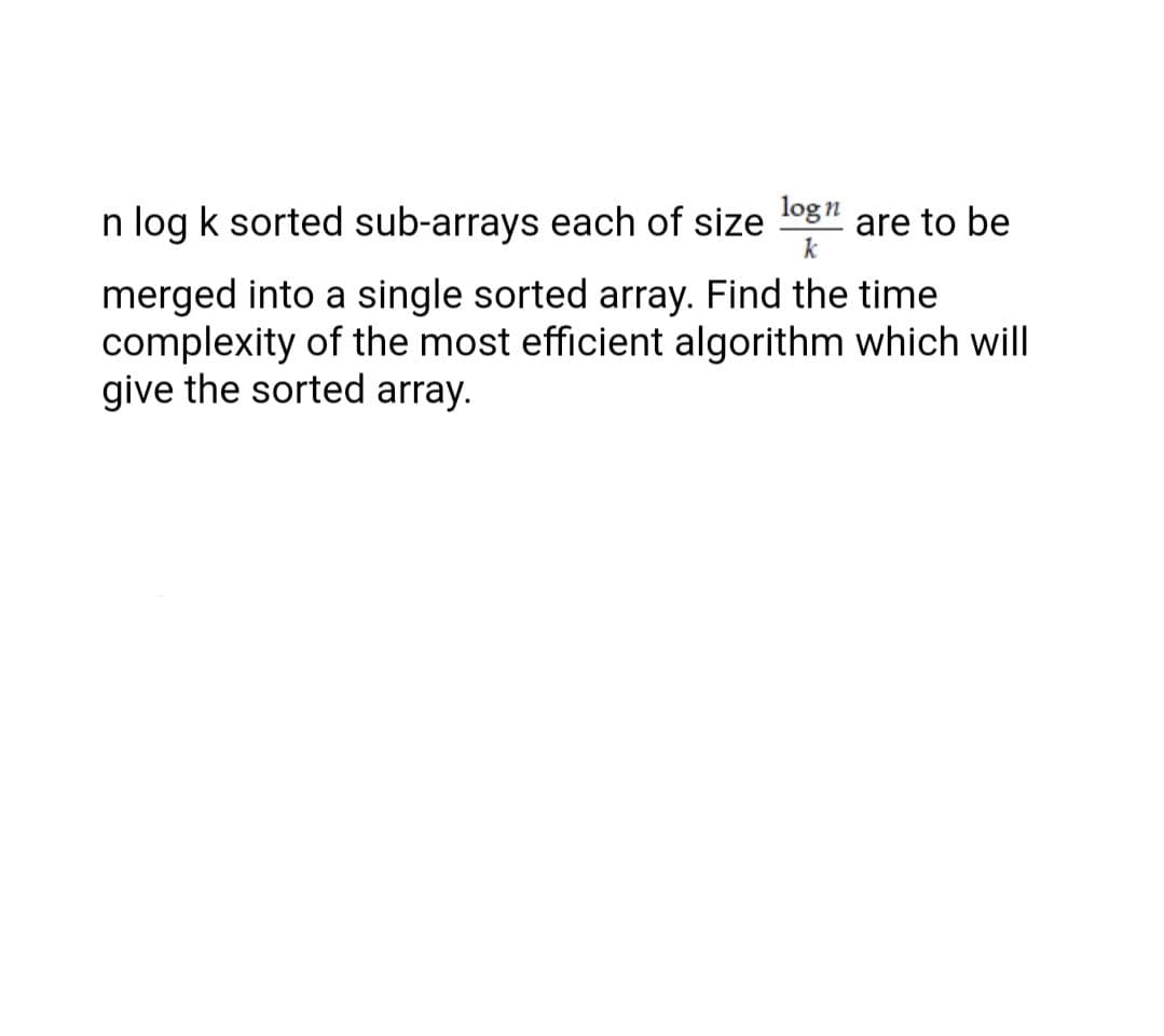 n log k sorted sub-arrays each of size log" are to be
k
merged into a single sorted array. Find the time
complexity of the most efficient algorithm which will
give the sorted array.
