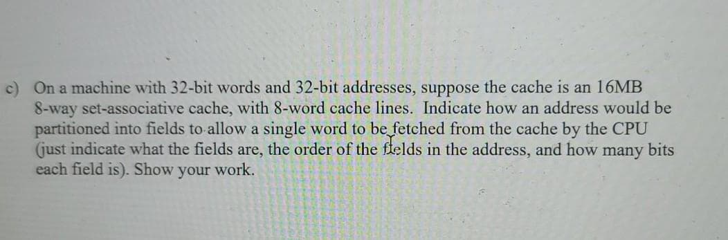 c) On a machine with 32-bit words and 32-bit addresses, suppose the cache is an 16MB
8-way set-associative cache, with 8-word cache lines. Indicate how an address would be
partitioned into fields to allow a single word to be fetched from the cache by the CPU
(just indicate what the fields are, the order of the flelds in the address, and how
each field is). Show
many
bits
your work.
