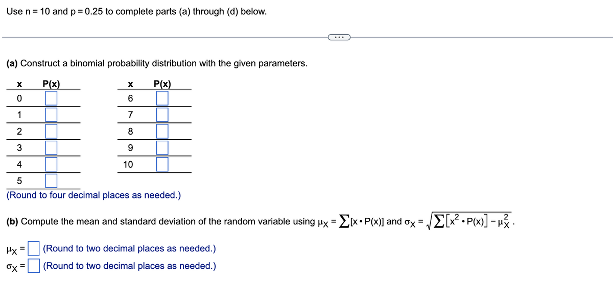 Use n= 10 and p= 0.25 to complete parts (a) through (d) below.
(a) Construct a binomial probability distribution with the given parameters.
P(x)
P(x)
6.
1
7
8.
9.
4
10
5
(Round to four decimal places as needed.)
(b) Compute the mean and standard deviation of the random variable using px = [x• P(x)] and ox
E? • P(x] - u .
Hx =
(Round to two decimal places as needed.)
(Round to two decimal places as needed.)
=
