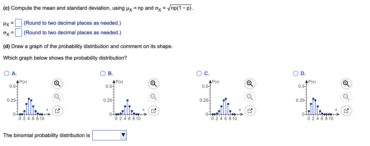 (c) Compute the mean and standard deviation, using ux = np and ox = Vnp(1 - p).
Hx
(Round to two decimal places as needed.)
(Round to two decimal places as needed.)
%3D
(d) Draw a graph of the probability distribution and comment on its shape.
Which graph below shows the probability distribution?
A.
В.
C.
OD.
AP(x)
0.5-
AP(x)
0.5-
AP(x)
0.5-
AP(x)
0.5-
0.25-
0.25-
0.25-
0.25-
0+
0 2 4 6 8 10
0-
0 24 6 8 10
0 2 4 6 8 10
0 24 6 8 10
The binomial probability distribution is
