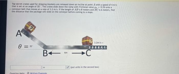 Top secret crates used for shipping blankets are released down an inciine at point A with a speed of 4 m/s
that is set at an angle of 35", The crates slide down the ramp with frictional value a- 0.24 onto a
- conveyor belt that moves at a rate of 3.2 m/s. If the length of AB is 8 meters and BC s 6 meters, find
the distance that the package will slide on the conveyor before coming to a stops.
A
3.2m/s
0 = 35
C
6m
m
of (put units in the second box)
Question Hplo: A Written Examole
