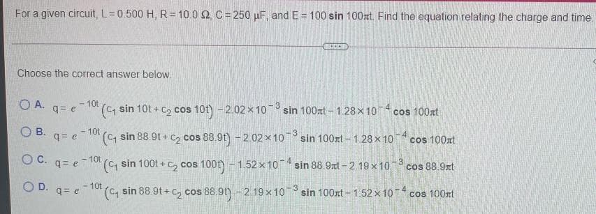 For a given circuit, L=0.500 H, R= 10.0 2 C= 250 µF, and E = 100 sin 100xt. Find the equation relating the charge and time.
Choose the correct answer below.
O A.
- 10t
( sin 10t + C2 cos 10t) -2.02 x10 sin 100xt -1.28x 10 cos 100xt
-3
q= e
O B.
- 10t
(C sin 88.9t + c, cos 88.9t) - 2.02 x10 sin 100xt - 1.28 x 10 cos 100nt
-3
q= e
C.
q= e - 10t
sin 100t + c, cos 1001) - 1.52 x 10 sin 88.9xt-2.19x 10 cos 88.9xt
OD.
-10t
(C, sin 88.9t + c, cos 88.9t) - 2 19x10 sin 100nt-1.52 x 10 cos 100rt
3
q= e
