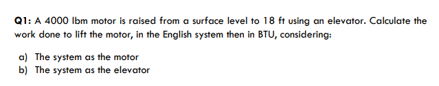 Q1: A 4000 Ibm motor is raised from a surface level to 18 ft using an elevator. Calculate the
work done to lift the motor, in the English system then in BTU, considering:
a) The system as the motor
b) The system as the elevator
