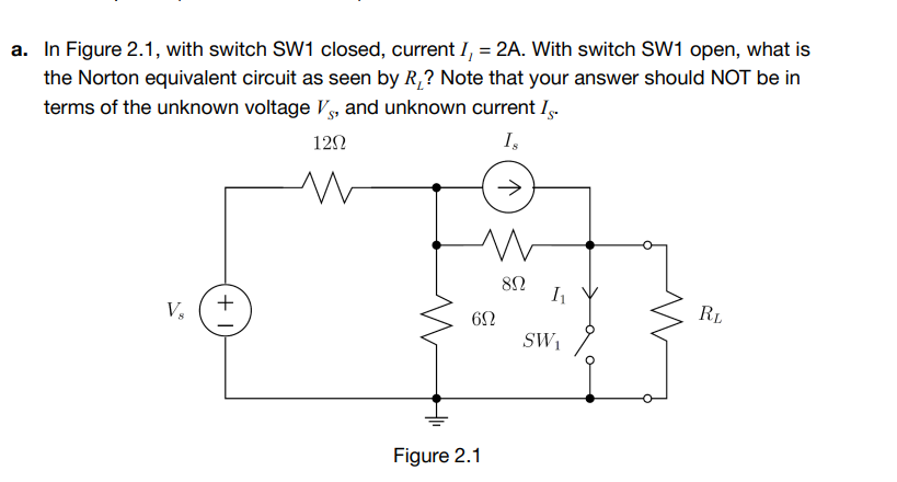 a. In Figure 2.1, with switch SW1 closed, current I, = 2A. With switch SW1 open, what is
the Norton equivalent circuit as seen by R,? Note that your answer should NOT be in
terms of the unknown voltage V, and unknown current I-
12N
I,
V,
+
RL
SW1
Figure 2.1
