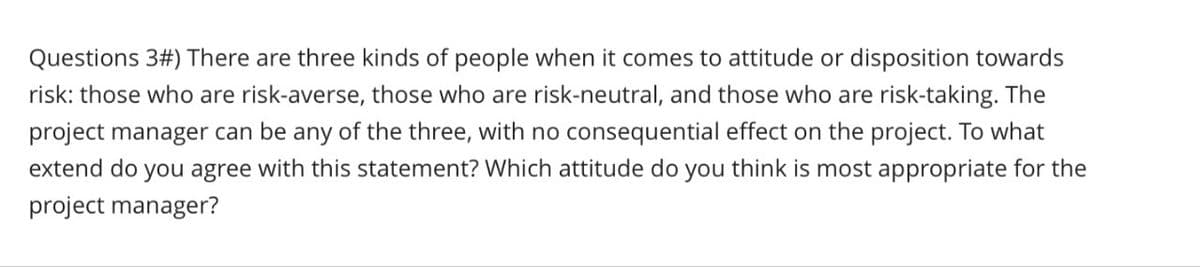 Questions 3#) There are three kinds of people when it comes to attitude or disposition towards
risk: those who are risk-averse, those who are risk-neutral, and those who are risk-taking. The
project manager can be any of the three, with no consequential effect on the project. To what
extend do you agree with this statement? Which attitude do you think is most appropriate for the
project manager?