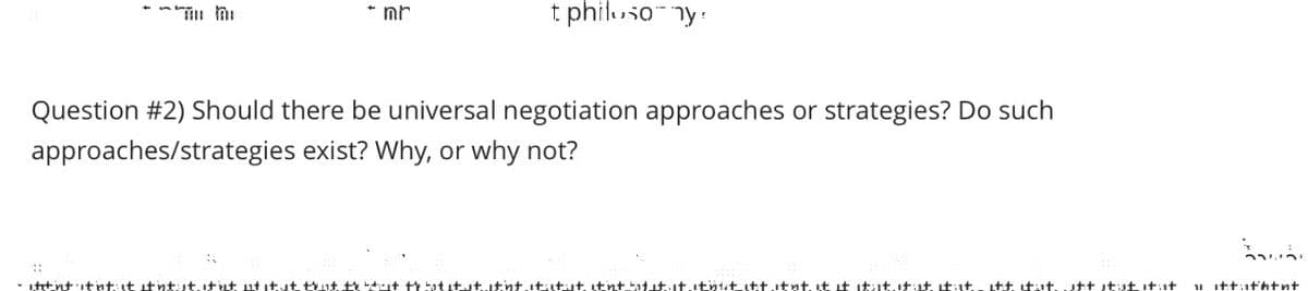 mr
t philusoy!
Question #2) Should there be universal negotiation approaches or strategies? Do such
approaches/strategies exist? Why, or why not?
- ititnt itnt: it it ntut it ut utitut that the shit that it stitnt. ititut. itnt batit..it.itntit itt.itnt. it it it it. It ist. It ist. itt itat. utt tut it t
11 itt:ithtnt