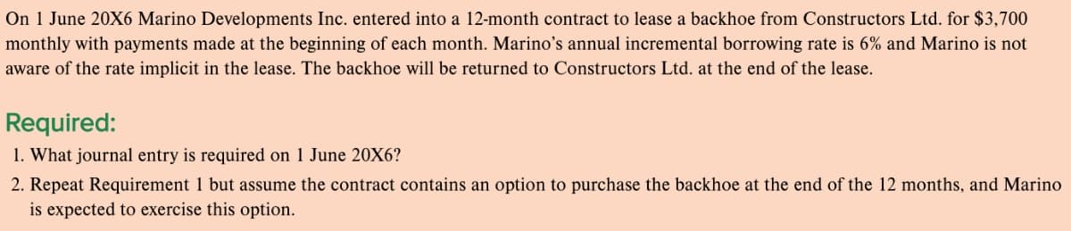 On 1 June 20X6 Marino Developments Inc. entered into a 12-month contract to lease a backhoe from Constructors Ltd. for $3,700
monthly with payments made at the beginning of each month. Marino's annual incremental borrowing rate is 6% and Marino is not
aware of the rate implicit in the lease. The backhoe will be returned to Constructors Ltd. at the end of the lease.
Required:
1. What journal entry is required on 1 June 20X6?
2. Repeat Requirement 1 but assume the contract contains an option to purchase the backhoe at the end of the 12 months, and Marino
is expected to exercise this option.
