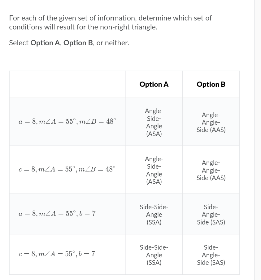 For each of the given set of information, determine which set of
conditions will result for the non-right triangle.
Select Option A, Option B, or neither.
Option A
Option B
Angle-
Side-
Angle-
Angle-
Side (AAS)
a = 8, mZA = 55°, mZB = 48°
Angle
(ASA)
Angle-
Side-
Angle-
Angle-
Side (AAS)
c = 8, mLA = 55°, mZB = 48°
Angle
(ASA)
Side-Side-
Side-
a = 8, mZA = 55°, b = 7
Angle
(SSA)
Angle-
Side (SAS)
Side-Side-
Side-
c = 8, mZA= 55°, b = 7
Angle
(SSA)
Angle-
Side (SAS)
