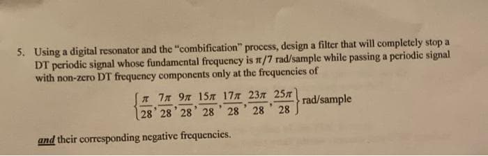 5. Using a digital resonator and the "combification" process, design a filter that will completely stop a
DT periodic signal whose fundamental frequency is n/7 rad/sample while passing a periodic signal
with non-zero DT frequency components only at the frequencies of
* 7n 97 15ST 177 237 257
28 28 28' 28 28
rad/sample
28 28
and their corresponding negative frequencies.
