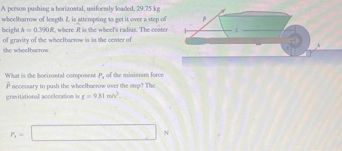 A person pushing a horizontal, uniformly loaded, 29.75 kg
wheelbarrow of length L is attempting to get it over a step of
height h= 0.390R, where R is the wheel's radius. The center
of gravity of the wheelbarrow is in the center of
the wheelbarrow.
What is the horizontal component P, of the minimum force
P necessary to push the wheelbarrow over the step? The
gravitational acceleration is g = 9.81 m/s².
Px
N