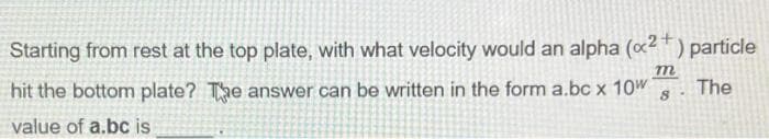 Starting from rest at the top plate, with what velocity would an alpha (x2+) particle
m
hit the bottom plate? The answer can be written in the form a.bc x 10w
The
8
value of a.bc is