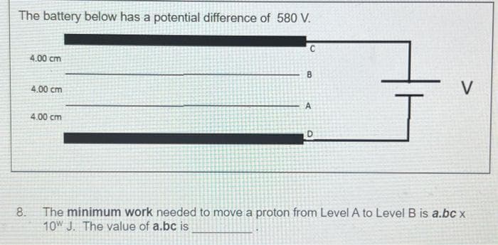 The battery below has a potential difference of 580 V.
8.
4.00 cm
4.00 cm
4.00 cm
C
B
A
D
V
The minimum work needed to move a proton from Level A to Level B is a.bc x
10W J. The value of a.bc is