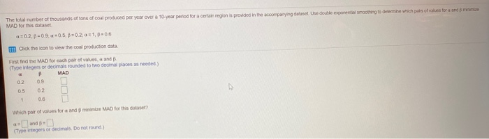 The total number of thousands of tons of coal produced per year over a 10-year period for a certain region is provided in the accompanying dataset. Use double exponential smoothing to determine which pairs of values for a and me
MAD for this dataset
a=0.2, p=0.9,-0.5, -0.2; a=1, p=0.6
Click the icon to view the coal production data
First find the MAD for each pair of values, a and B
(Type integers or decimals rounded to two decimal places as needed.)
(1
B
MAD
02
0.9
0.5
0.2
1
0.6
Which pair of values for a and p minimize MAD for this dataset?
(Type integers or decimals. Do not round.)