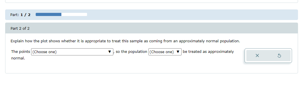 Part: 1 / 2
Part 2 of 2
Explain how the plot shows whether it is appropriate to treat this sample as coming from an approximately normal population.
The points (Choose one)
so the population (Choose one) ▼ be treated as approximately
normal.