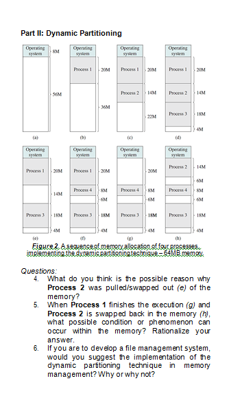 Part II: Dynamic Partitioning
Operating
system
Operating
system
Operating
system
Operating
system
8M
Process
Process20M
20M
Process 1
20M
56M
Process 2
14M
Process 2
14M
36M
Process 3
18M
22M
4M
(a)
(b)
(e)
(d)
Operating
system
Operating
system
Operating
system
Operating
system
Process 2
14M
Process I
20M
Process I
20M
20M
6M
Process 4SM
Process 4KM
Process 4
8M
6M
6M
6M
Process 3
18M
Process 3
18M
Process 3
18M
Process 3
18M
4M
4M
(e)
Figure 2. Aseauencesf.memonvallocation sf fourerocesses.
implementing the dyramic paritioning tecbnique- 64MB memov.
Questions:
4. What do you think is the possible reason why
Process 2 was pulled/swapped out (e) of the
memory?
5.
When Process 1 finishes the execution (g) and
Process 2 is swapped back in the memory (h),
what possible condition or phenomenon can
occur within the memory? Rationalize your
answer.
6. If you are to develop a file management system,
would you suggest the implementation of the
dynamic partitioning technique in memory
management? Why or why not?
