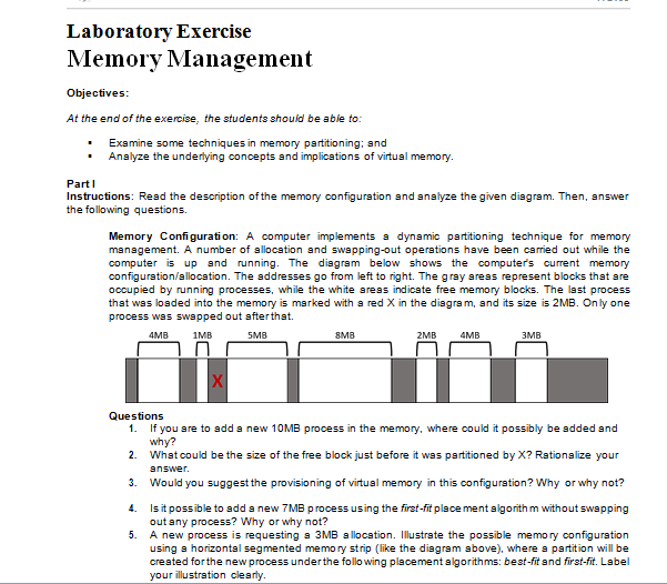 Laboratory Exercise
Memory Management
Objectives:
At the end of the exercise, the students should be able to:
• Examine some techniques in memory partitioning; and
• Analyze the underlying concepts and implications of virtual memory.
PartI
Instructions: Read the description of the memory configuration and analyze the given diagram. Then, answer
the following questions.
Memory Configuration: A computer implements a dynamic partitioning technique for memory
management. A number of allocation and swapping-out operations have been caried out while the
computer is up and running. The disgram below shows the computer's current memory
configuration/allocation. The addresses go from left to right. The gray areas represent blocks that are
occupied by running processes, while the white areas indicate free memory blocks. The last process
that was loaded into the memory is marked with a red X in the diagram, and its size is 2MB. On ly one
process was swapped out afterthat.
4MB
1MB
SMB
8MB
2MB
4MB
3MB
X
Questions
1. If you are to add a new 10MB process in the memory, where could it possibly be added sand
why?
2. What could be the size of the free block just before it was partitioned by X? Rationalize your
answer.
3.
Would you suggest the provisioning of virtual memory in this configuration? Why or why not?
4. Isit possible to add a new 7 MB process using the first-fit place ment algorith m without swapping
out any process? Why or why not?
5.
A new process is requesting a 3MB a llocation. Illustrate the possible memory configuration
using a horizontal segmented memory strip (like the disgram above), where a partition will be
created forthe new process underthe follo wing placement algorithms: best-fit and first-fit. Label
your illustration clearly.
