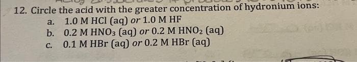 12. Circle the acid with the greater concentration of hydronium ions:
1.0 M HCl (aq) or 1.0 M HF
0.2 M HNO3 (aq) or 0.2 M HNO₂ (aq)
0.1 M HBr (aq) or 0.2 M HBr (aq)
a.
b.
C.