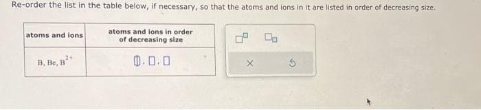 Re-order the list in the table below, if necessary, so that the atoms and ions in it are listed in order of decreasing size.
atoms and ions
B, Be, B
atoms and ions in order
of decreasing size
0.0.0
00