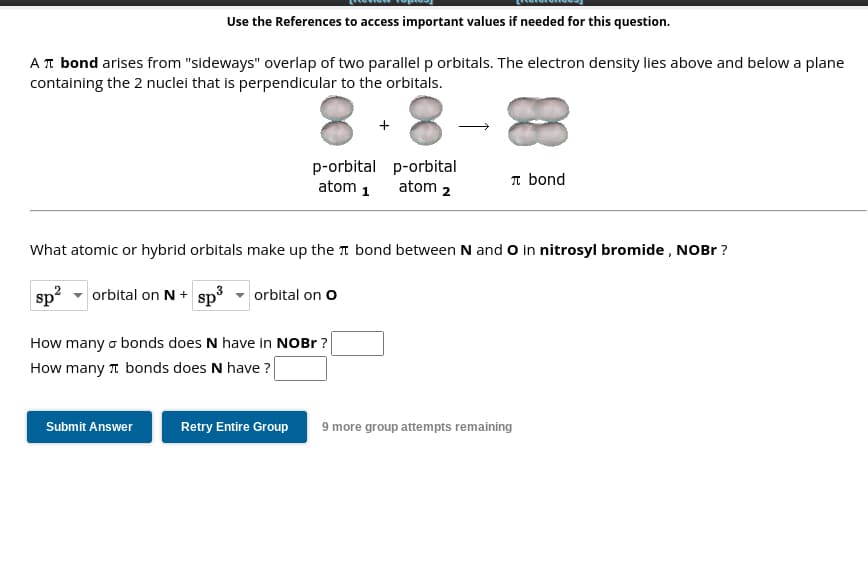 Use the References to access important values if needed for this question.
A π bond arises from "sideways" overlap of two parallel p orbitals. The electron density lies above and below a plane
containing the 2 nuclei that is perpendicular to the orbitals.
Submit Answer
p-orbital p-orbital
atom 1 atom 2
What atomic or hybrid orbitals make up the bond between N and O in nitrosyl bromide, NOBr?
sp²
orbital on N + sp³
3
orbital on O
How many bonds does N have in NOBr?
How many bonds does N have?
+
Retry Entire Group
л bond
9 more group attempts remaining