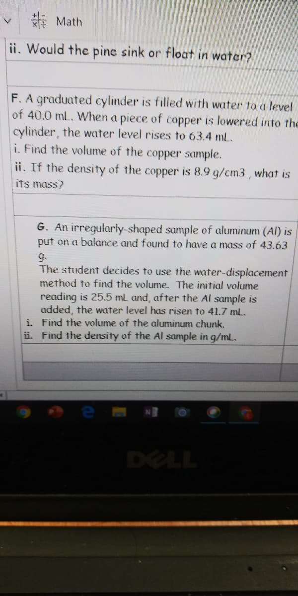 新Math
ii. Would the pine sink or float in water?
F. A graduated cylinder is filled with water to a level
of 40.0 mL. When a piece of copper is lowered into the
cylinder, the water level rises to 63.4 mL.
i. Find the volume of the copper sample.
ii. If the density of the copper is 8.9 g/cm3, what is
its mass?
G. An irregularly-shaped sample of aluminum (AI) is
put on a balance and found to have a mass of 43.63
9.
The student decides to use the water-displacement
method to find the volume. The initial volume
reading is 25.5 mL and, after the Al sample is
added, the water level has risen to 41.7 mL.
i. Find the volume of the aluminum chunk.
ii. Find the density of the Al sample in g/mL.
DELL
