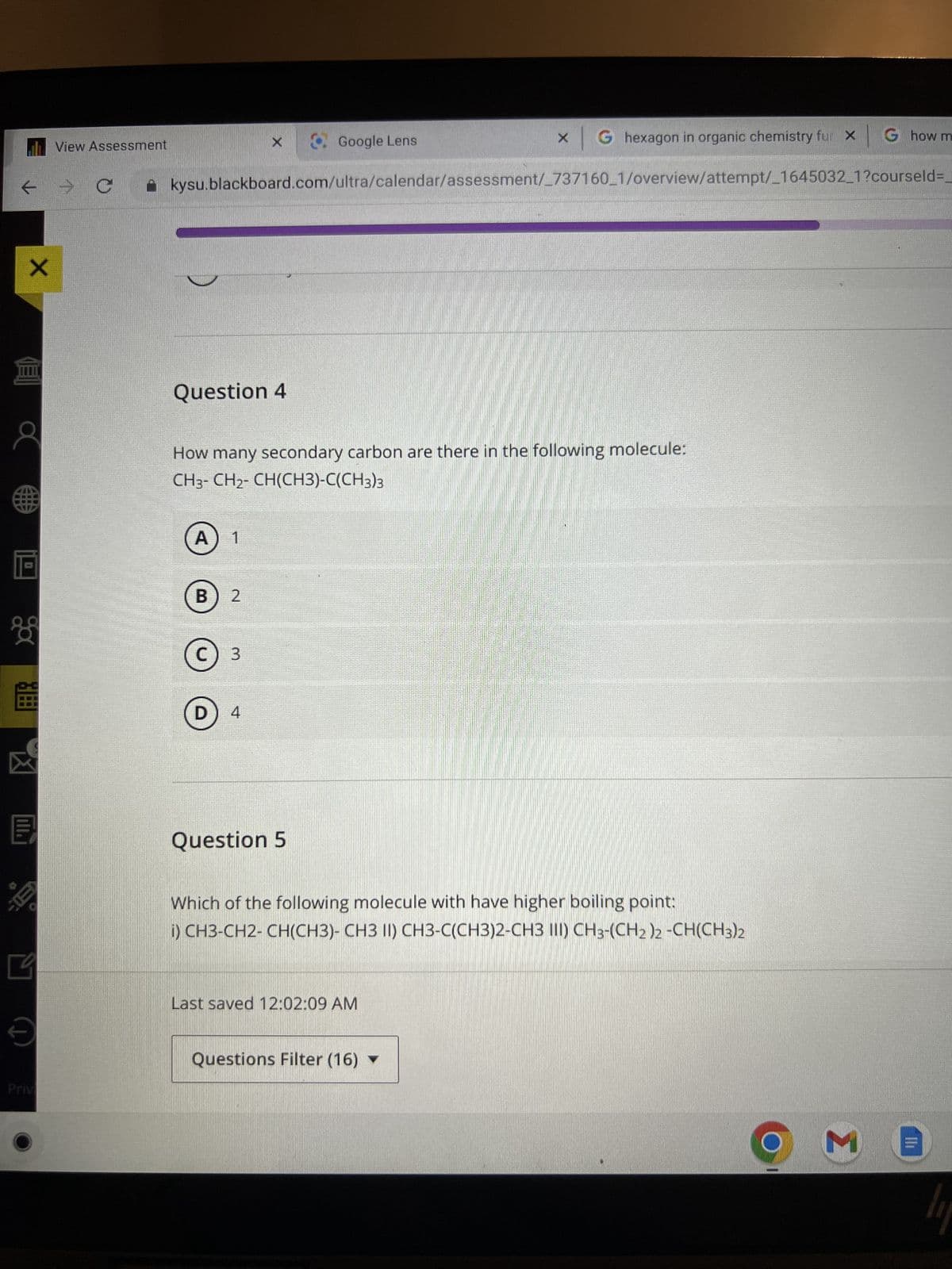 X
0
View Assessment
C
x G hexagon in organic chemistry fur X G how m
kysu.blackboard.com/ultra/calendar/assessment/_737160_1/overview/attempt/_1645032_1?courseld=
Question 4
A 1
How many secondary carbon are there in the following molecule:
CH3-CH₂-CH(CH3)-C(CH3)3
B 2
с
C) 3
X
D
4
Google Lens
Question 5
Which of the following molecule with have higher boiling point:
i) CH3-CH2-CH(CH3)- CH3 II) CH3-C(CH3)2-CH3 III) CH3-(CH2)2 -CH(CH3)2
Last saved 12:02:09 AM
Questions Filter (16) ▼
M
II
li