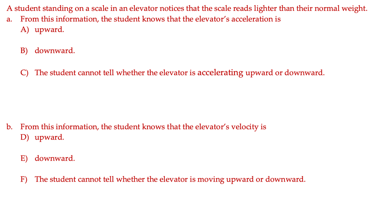 A student standing on a scale in an elevator notices that the scale reads lighter than their normal weight.
From this information, the student knows that the elevator's acceleration is
A) upward.
а.
B) downward.
C) The student cannot tell whether the elevator is accelerating upward or downward.
b. From this information, the student knows that the elevator's velocity is
D) upward.
E) downward.
F) The student cannot tell whether the elevator is moving upward or downward.
