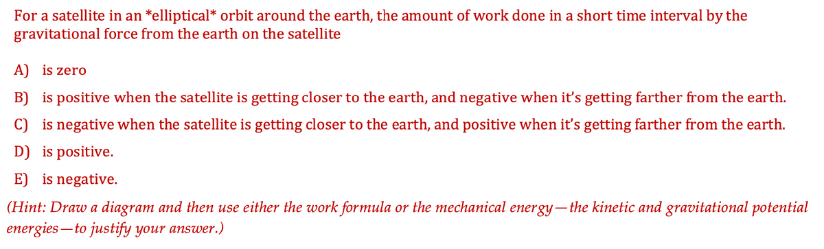 For a satellite in an *elliptical* orbit around the earth, the amount of work done in a short time interval by the
gravitational force from the earth on the satellite
A) is zero
B) is positive when the satellite is getting closer to the earth, and negative when it's getting farther from the earth.
C) is negative when the satellite is getting closer to the earth, and positive when it's getting farther from the earth.
D) is positive.
E) is negative.
(Hint: Draw a diagram and then use either the work formula or the mechanical energy– the kinetic and gravitational potential
energies – to justify your answer.)
