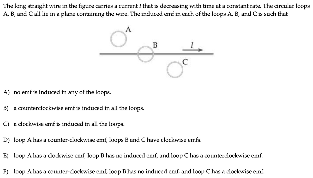 The long straight wire in the figure carries a current I that is decreasing with time at a constant rate. The circular loops
A, B, and C all lie in a plane containing the wire. The induced emf in each of the loops A, B, and C is such that
A) no emf is induced in any of the loops.
B) a counterclockwise emf is induced in all the loops.
C) a clockwise emf is induced in all the loops.
D) loop A has a counter-clockwise emf, loops B and C have clockwise emfs.
E) loop A has a clockwise emf, loop B has no induced emf, and loop C has a counterclockwise emf.
F) loop A has a counter-clockwise emf, loop B has no induced emf, and loop C has a clockwise emf.
چوه
A
B
C
O