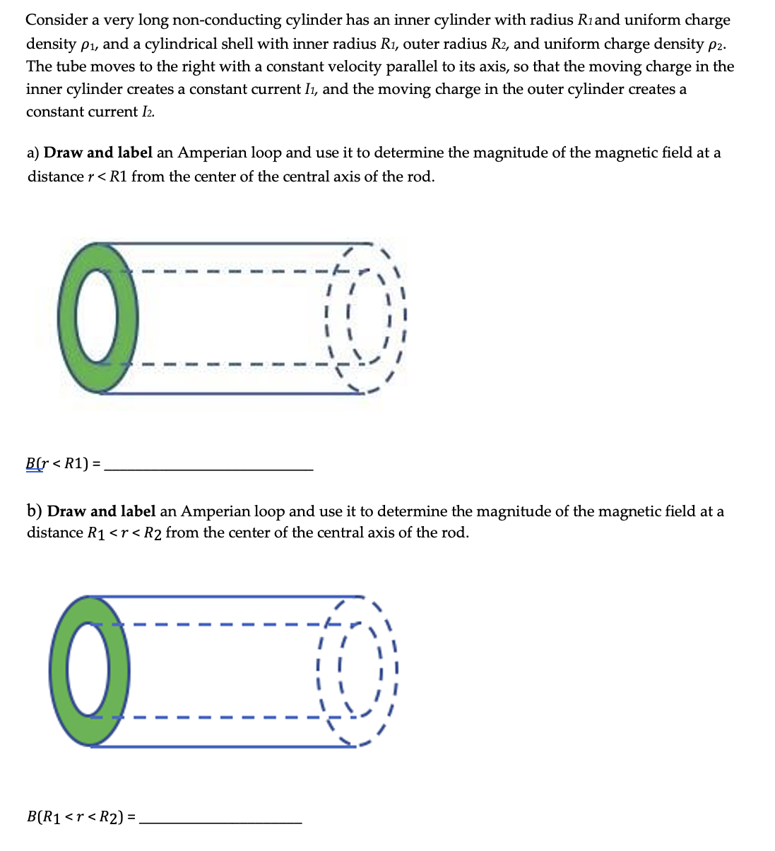 Consider a very long non-conducting cylinder has an inner cylinder with radius R1and uniform charge
density p1, and a cylindrical shell with inner radius R1, outer radius R2, and uniform charge density p2.
The tube moves to the right with a constant velocity parallel to its axis, so that the moving charge in the
inner cylinder creates a constant current I1, and the moving charge in the outer cylinder creates a
constant current I2.
a) Draw and label an Amperian loop and use it to determine the magnitude of the magnetic field at a
distance r< R1 from the center of the central axis of the rod.
B(r < R1) =
b) Draw and label an Amperian loop and use it to determine the magnitude of the magnetic field at a
distance R1 <r<R2 from the center of the central axis of the rod.
B(R1 <r < R2) = .
