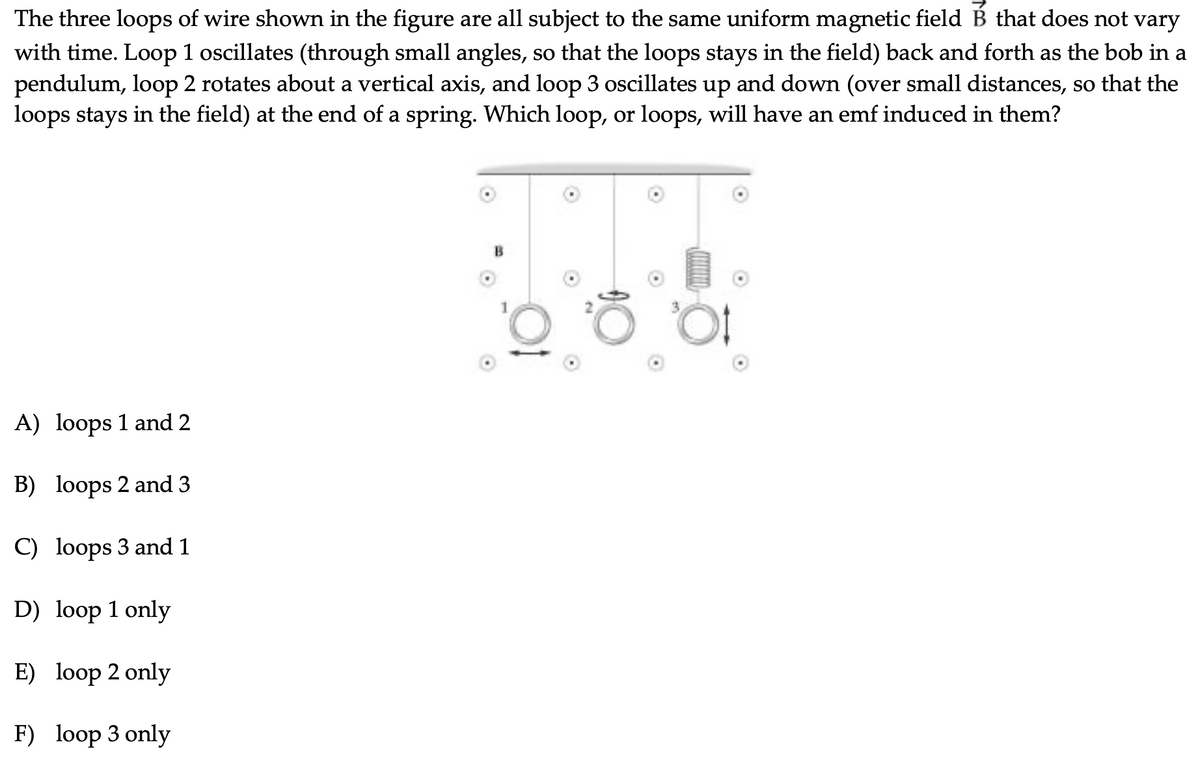 The three loops of wire shown in the figure are all subject to the same uniform magnetic field B that does not vary
with time. Loop 1 oscillates (through small angles, so that the loops stays in the field) back and forth as the bob in a
pendulum, loop 2 rotates about a vertical axis, and loop 3 oscillates up and down (over small distances, so that the
loops stays in the field) at the end of a spring. Which loop, or loops, will have an emf induced in them?
B
A) loops 1 and 2
B) loops 2 and 3
C) loops 3 and 1
D) loop 1 only
E) loop 2 only
F) loop 3 only
wwwm
O