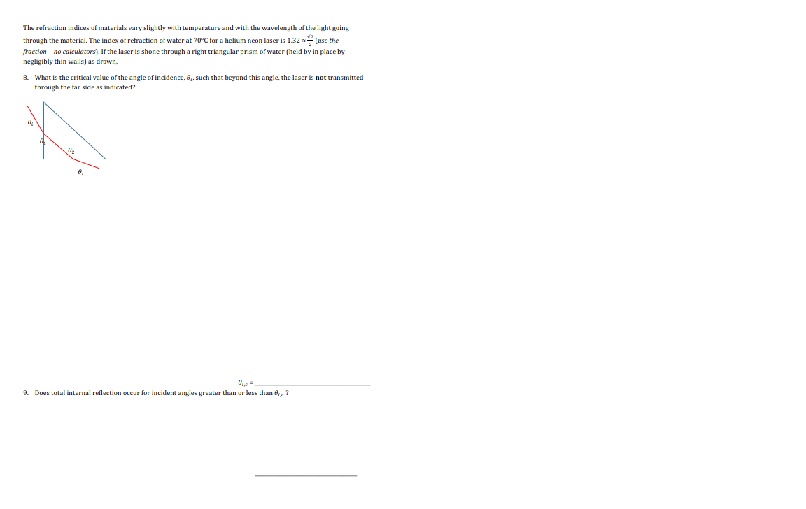 The refraction indices of materials vary slightly with temperature and with the wavelength of the light going
through the material. The index of refraction of water at 70°C for a helium neon laser is 1.32 = (use the
fraction-no calculators). If the laser is shone through a right triangular prism of water (held by in place by
negligibly thin walls) as drawn,
8. What is the critical value of the angle of incidence, 8₁, such that beyond this angle, the laser is not transmitted
through the far side as indicated?
8₂
B₁ =
9. Does total internal reflection occur for incident angles greater than or less than ?