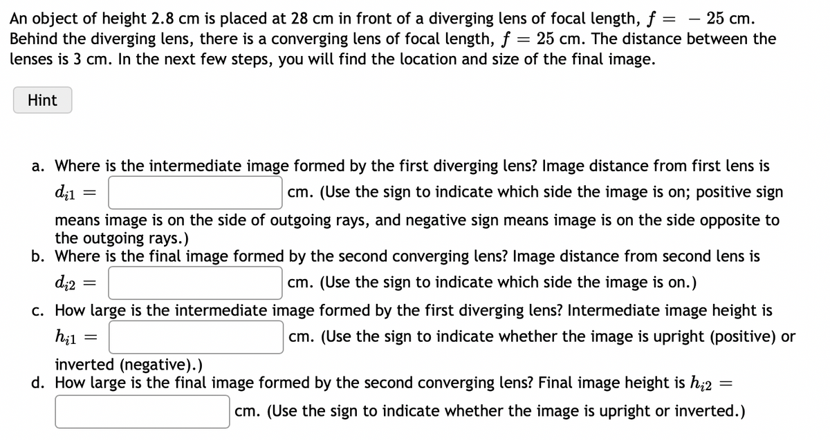 - 25 cm.
An object of height 2.8 cm is placed at 28 cm in front of a diverging lens of focal length, ƒ =
Behind the diverging lens, there is a converging lens of focal length, f = 25 cm. The distance between the
lenses is 3 cm. In the next few steps, you will find the location and size of the final image.
Hint
a. Where is the intermediate image formed by the first diverging lens? Image distance from first lens is
cm. (Use the sign to indicate which side the image is on; positive sign
di1
=
means image is on the side of outgoing rays, and negative sign means image is on the side opposite to
the outgoing rays.)
b. Where is the final image formed by the second converging lens? Image distance from second lens is
cm. (Use the sign to indicate which side the image is on.)
d₁2
=
c. How large is the intermediate image formed by the first diverging lens? Intermediate image height is
cm. (Use the sign to indicate whether the image is upright (positive) or
hil
=
inverted (negative).)
=
d. How large is the final image formed by the second converging lens? Final image height is h₂2
cm. (Use the sign to indicate whether the image is upright or inverted.)