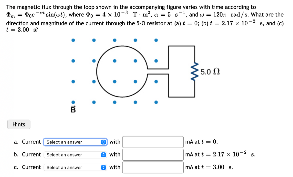 - at
&m
=
- 2
The magnetic flux through the loop shown in the accompanying figure varies with time according to
Poe sin(wt), where Do = 4 × 10-³ T · m², a = 5 s-¹, and w = 120 rad/s. What are the
direction and magnitude of the current through the 5-0 resistor at (a) t = 0; (b) t = 2.17 × 10¯ s, and (c)
t = 3.00 s?
' 5.0 Ω
Hints
mA at t = 0.
a. Current
mA at t
b. Current
mA at t
c. Current
●tm
B
Select an answer
Select an answer
Select an answer
with
with
with
- 2
= = 2.17 × 10- S.
= 3.00 s.
-