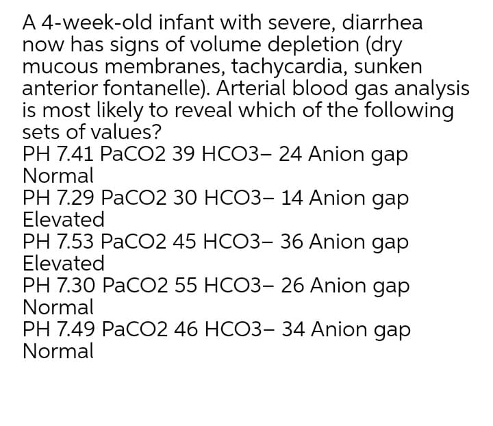 A 4-week-old infant with severe, diarrhea
now has signs of volume depletion (dry
mucous membranes, tachycardia, sunken
anterior fontanelle). Arterial blood gas analysis
is most likely to reveal which of the following
sets of values?
PH 7.41 PаCО2 39 НСОЗ- 24 Anion gaр
Normal
PH 7.29 PaCО2 30 НСОЗ- 14 Anion gaр
Elevated
PH 7.53 РаCО2 45 НСОЗ- 36 Anion gaр
Elevated
PH 7.30 РаCО2 55 НСОЗ- 26 Anion gaр
Normal
PH 7.49 PaCО2 46 НСОЗ- 34 Anion gaр
Normal
