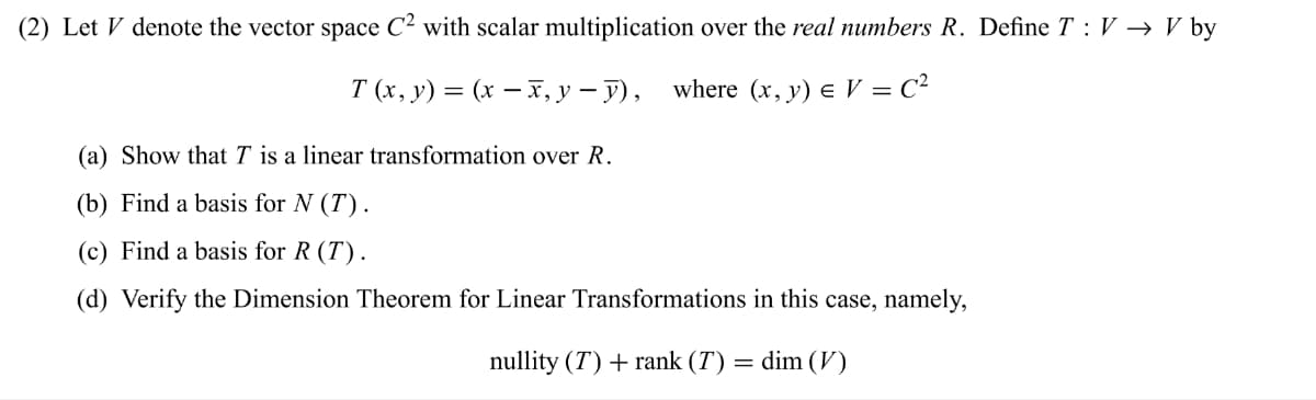 (2) Let V denote the vector space C² with scalar multiplication over the real numbers R. Define TV → V by
T (x, y) = (x − x, y-y), where (x, y) = V = C²
(a) Show that T is a linear transformation over R.
(b) Find a basis for N (T).
(c) Find a basis for R (T).
(d) Verify the Dimension Theorem for Linear Transformations in this case, namely,
nullity (T) + rank (T) = dim (V)