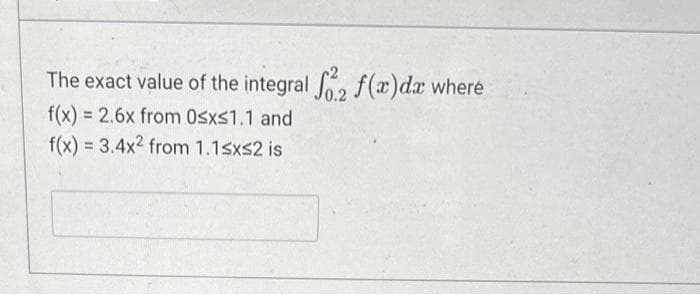 The exact value of the integral fo2 f(x)da where
f(x) = 2.6x from 0≤x≤1.1 and
f(x) = 3.4x2 from 1.1≤x≤2 is