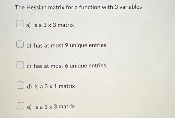 The Hessian matrix for a function with 3 variables
a) is a 3 x 3 matrix
b) has at most 9 unique entries
c) has at most 6 unique entries
d) is a 3 x 1 matrix
e) is a 1 x 3 matrix