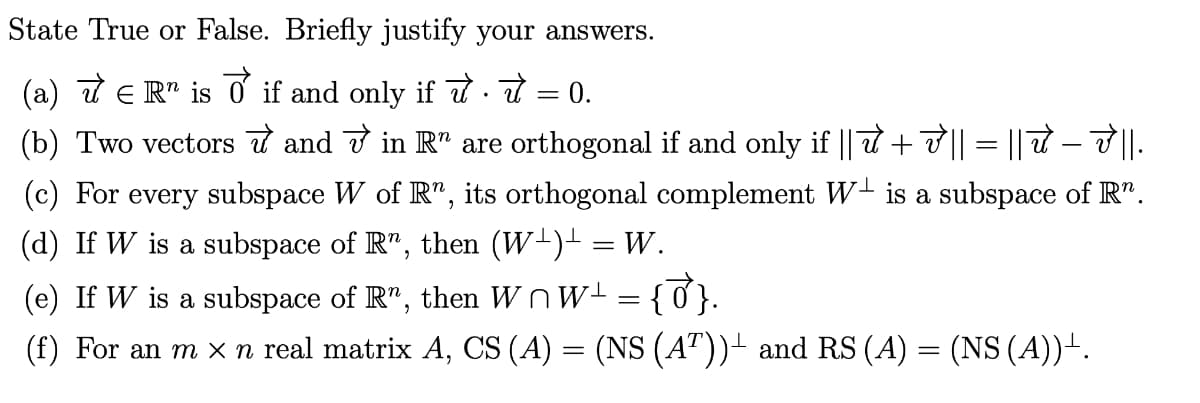 State True or False. Briefly justify your answers.
(a) √ € R¹ is ♂ if and only if ✈ ·
(b) Two vectors and √ in Rª are orthogonal if and only if || 7 + √ || = || π – V' ||.
(c) For every subspace W of R", its orthogonal complement W is a subspace of R”.
(d) If W is a subspace of R", then (W¹)¹ = W.
(e) If W is a subspace of R", then WW¹ = {0}.
(f) For an m × n real matrix A, CS (A) = (NS (AT))± and RS (A) = (NS (A))+.
=
0.