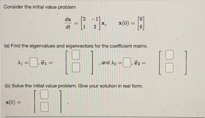 Consider the initial value problem
A₁
=
x(t) =
v1 =
dx
(a) Find the eigenvalues and eigenvectors for the coefficient matrix.
18)
=
dt
=
x,
x(0) =
, and X₂ = 72 =
(b) Solve the initial value problem. Give your solution in real form.
18
(181