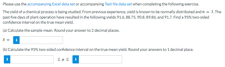 ### Chemical Process Yield Analysis

Please use the accompanying [Excel data set](#) or accompanying [Text file data set](#) when completing the following exercise.

The yield of a chemical process is being studied. From previous experience, yield is known to be normally distributed with \( \sigma = 3 \). The past five days of plant operation have resulted in the following yields: 91.6, 88.75, 90.8, 89.86, and 91.7. Find a 95% two-sided confidence interval on the true mean yield.

#### Steps to Follow:

##### (a) Calculate the Sample Mean
Round your answer to 2 decimal places.

\[ \bar{x} = \]

[Info Icon]

##### (b) Calculate the 95% Two-Sided Confidence Interval on the True Mean Yield
Round your answers to 1 decimal place.

\[ \text{Confidence Interval: } \quad \text{[Info Icon]} \quad \leq \quad \mu \quad \leq \quad \text{[Info Icon]} \]

By following these steps, you will determine the sample mean and construct a 95% confidence interval for the true mean yield based on the given data.