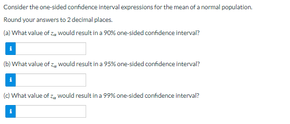 Consider the one-sided confidence interval expressions for the mean of a normal population.
Round your answers to 2 decimal places.
(a) What value of zu would result in a 90% one-sided confidence interval?
(b) What value of z would result in a 95% one-sided confidence interval?
Za
(c) What value of zwould result in a 99% one-sided confidence interval?