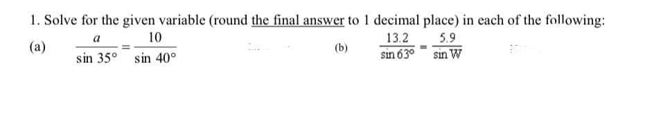 1. Solve for the given variable (round the final answer to 1 decimal place) in each of the following:
a
10
13.2
5.9
(a)
(b)
sin 63° sin W
sin 35° sin 40°
