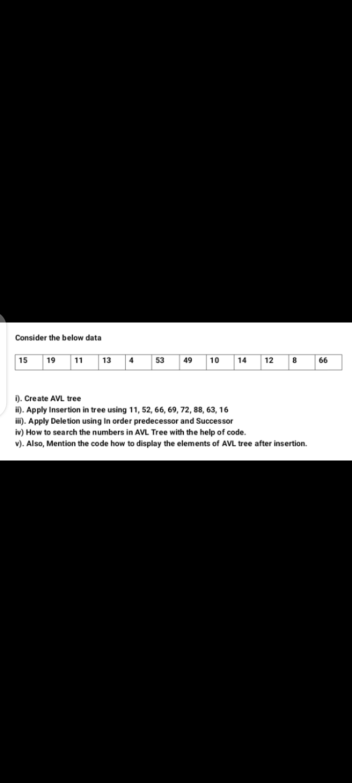 Consider the below data
15
19
11
13
4
53
49
10
14
12
8
66
i). Create AVL tree
ii). Apply Insertion in tree using 11, 52, 66, 69, 72, 88, 63, 16
iii). Apply Deletion using In order predecessor and Successor
iv) How to search the numbers in AVL Tree with the help of code.
v). Also, Mention the code how to display the elements of AVL tree after insertion.
