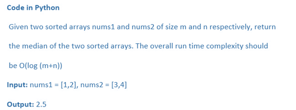 Code in Python
Given two sorted arrays nums1 and nums2 of size m and n respectively, return
the median of the two sorted arrays. The overall run time complexity should
be O(log (m+n))
Input: nums1 = [1,2], nums2 = [3,4]
Output: 2.5
