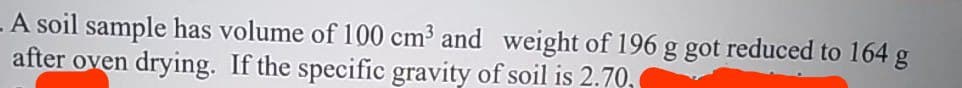 A soil sample has volume of 100 cm³ and weight of 196 g got reduced to 164 g
after oven drying. If the specific gravity of soil is 2.70,
