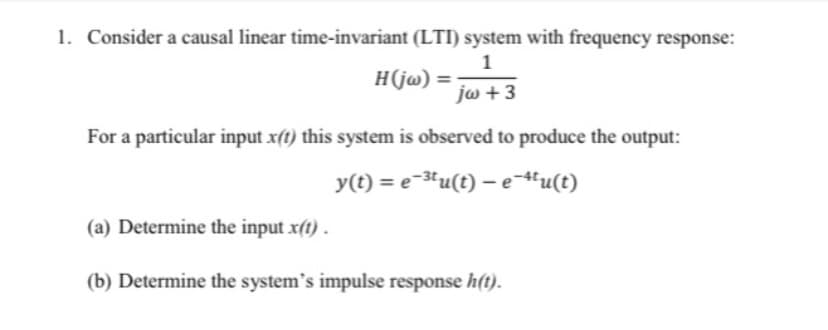 1. Consider a causal linear time-invariant (LTI) system with frequency response:
1
H(jw) =
jw + 3
For a particular input x(t) this system is observed to produce the output:
y(t) = e-3'u(t) – e-"u(t)
(a) Determine the input x(t) .
(b) Determine the system's impulse response h(t).
