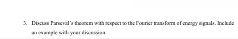 3. Discuss Parseval's theorem with respect to the Fourier transform of energy signals. Include
an example with your discussion.
