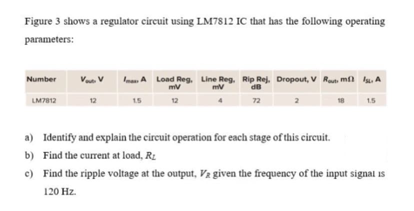 Figure 3 shows a regulator circuit using LM7812 IC that has the following operating
parameters:
Vouts V
Imas A Load Reg, Line Reg, Rip Rej, Dropout, V Routs m2 IsL, A
dB
Number
mv
mv
LM7812
12
1.5
12
72
18
1.5
a) Identify and explain the circuit operation for each stage of this circuit.
b)
Find the current at load, R1
c) Find the ripple voltage at the output, V2 given the frequency of the input signal is
120 Hz.
